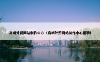 高明外贸网站制作中心（高明外贸网站制作中心招聘）
