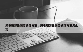风电场建设固废处理方案,风电场建设固废处理方案怎么写 风电场建设固废处理方案,风电场建设固废处理方案怎么写