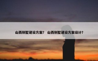 山西别墅建设方案？ 山西别墅建设方案设计？