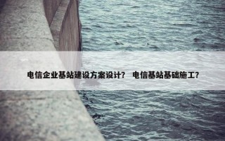 电信企业基站建设方案设计？ 电信基站基础施工？