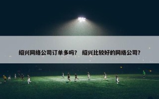 绍兴网络公司订单多吗? 绍兴比较好的网络公司? 绍兴网络公司订单多吗? 绍兴比较好的网络公司?