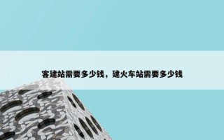 客建站需要多少钱，建火车站需要多少钱