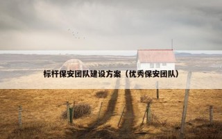 标杆保安团队建设方案（优秀保安团队）