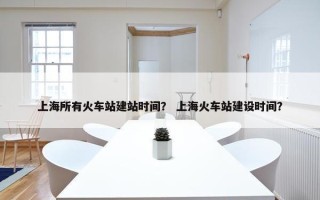 上海所有火车站建站时间？ 上海火车站建设时间？