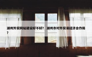 湖州外贸网站建设好不好? 湖州市对外贸易经济合作局? 湖州外贸网站建设好不好? 湖州市对外贸易经济合作局?
