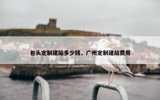 包头定制建站多少钱，广州定制建站费用
