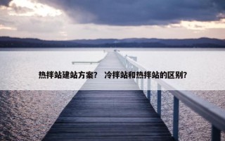 热拌站建站方案？ 冷拌站和热拌站的区别？