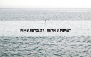 你网页制作想法？ 制作网页的体会？