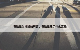 秦始皇为谁建站房宫，秦始皇建了什么宫殿