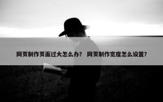 网页制作页面过大怎么办? 网页制作宽度怎么设置? 网页制作页面过大怎么办? 网页制作宽度怎么设置?