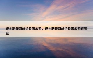 遵化制作网站价目表公司，遵化制作网站价目表公司有哪些