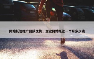 网站托管推广团队优势，企业网站托管一个月多少钱