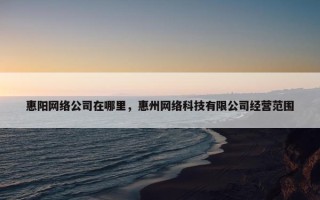 惠阳网络公司在哪里，惠州网络科技有限公司经营范围