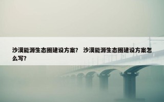 沙漠能源生态圈建设方案？ 沙漠能源生态圈建设方案怎么写？