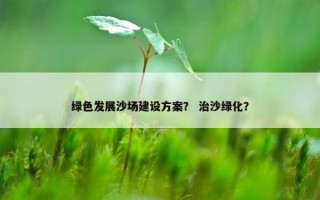 绿色发展沙场建设方案？ 治沙绿化？