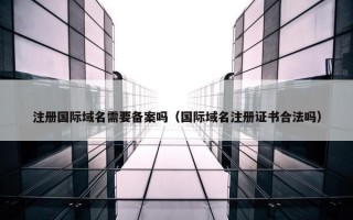 注册国际域名需要备案吗（国际域名注册证书合法吗）