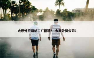 太原外贸网站工厂招聘？ 太原外贸公司？