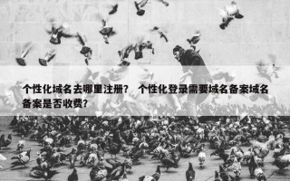 个性化域名去哪里注册？ 个性化登录需要域名备案域名备案是否收费？
