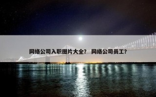 网络公司入职图片大全？ 网络公司员工？