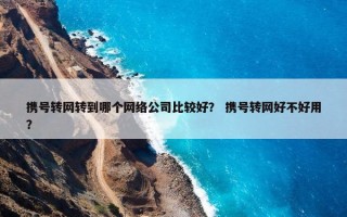 携号转网转到哪个网络公司比较好？ 携号转网好不好用？