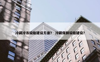 冷藏冷冻设施建设方案？ 冷藏保鲜设施建设？
