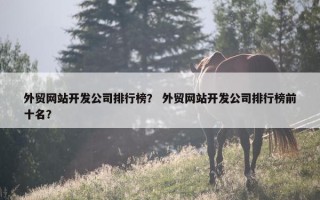 外贸网站开发公司排行榜？ 外贸网站开发公司排行榜前十名？