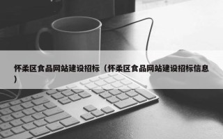 怀柔区食品网站建设招标（怀柔区食品网站建设招标信息）