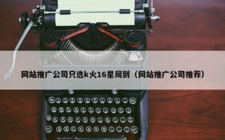 网站推广公司只选k火16星周到（网站推广公司推荐）