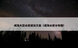 威海大型水库建设方案(威海水库分布图) 威海大型水库建设方案(威海水库分布图)