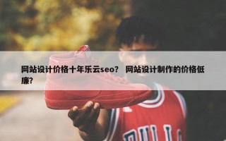网站设计价格十年乐云seo? 网站设计制作的价格低廉? 网站设计价格十年乐云seo? 网站设计制作的价格低廉?