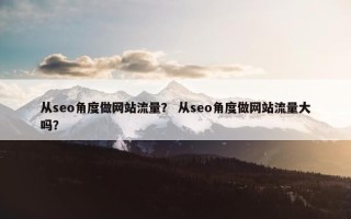 从seo角度做网站流量? 从seo角度做网站流量大吗? 从seo角度做网站流量? 从seo角度做网站流量大吗?
