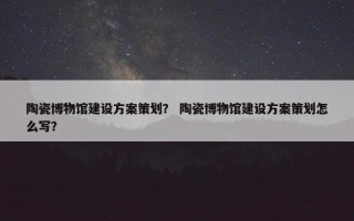 陶瓷博物馆建设方案策划？ 陶瓷博物馆建设方案策划怎么写？