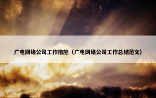 广电网络公司工作措施（广电网络公司工作总结范文）