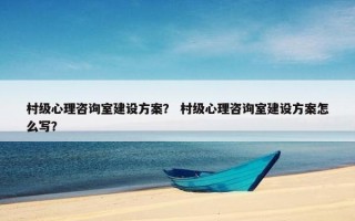 村级心理咨询室建设方案？ 村级心理咨询室建设方案怎么写？