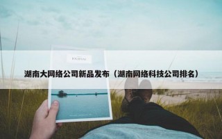 湖南大网络公司新品发布（湖南网络科技公司排名）
