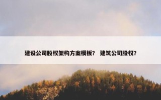 建设公司股权架构方案模板？ 建筑公司股权？