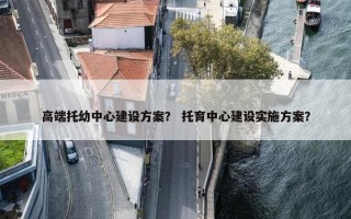 高端托幼中心建设方案？ 托育中心建设实施方案？
