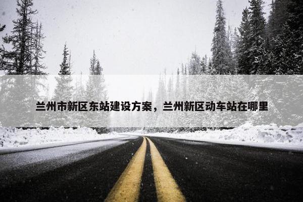 兰州市新区东站建设方案，兰州新区动车站在哪里-第1张图片-冷动云