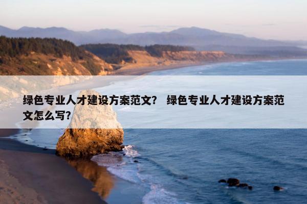绿色专业人才建设方案范文？ 绿色专业人才建设方案范文怎么写？-第1张图片-冷动云