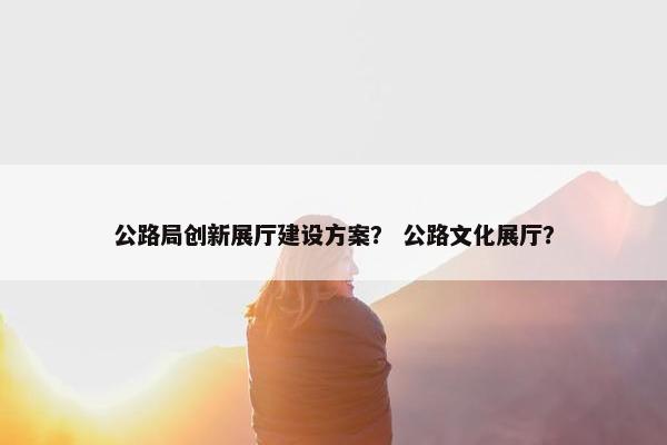 公路局创新展厅建设方案？ 公路文化展厅？-第1张图片-冷动云