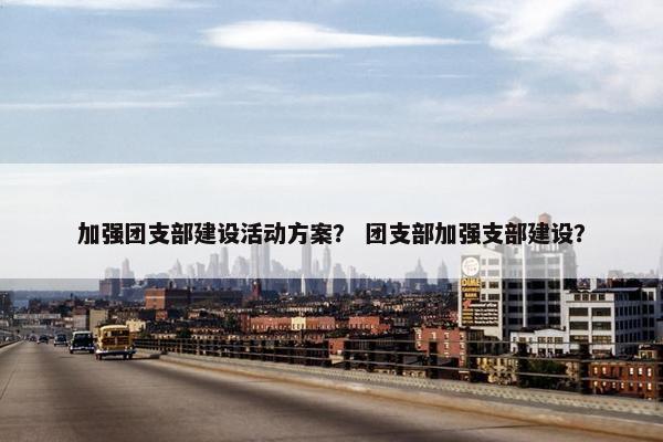 加强团支部建设活动方案？ 团支部加强支部建设？-第1张图片-冷动云