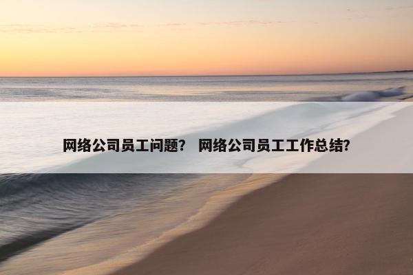网络公司员工问题？ 网络公司员工工作总结？-第1张图片-冷动云