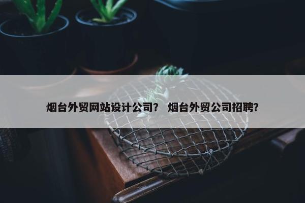 烟台外贸网站设计公司？ 烟台外贸公司招聘？-第1张图片-冷动云
