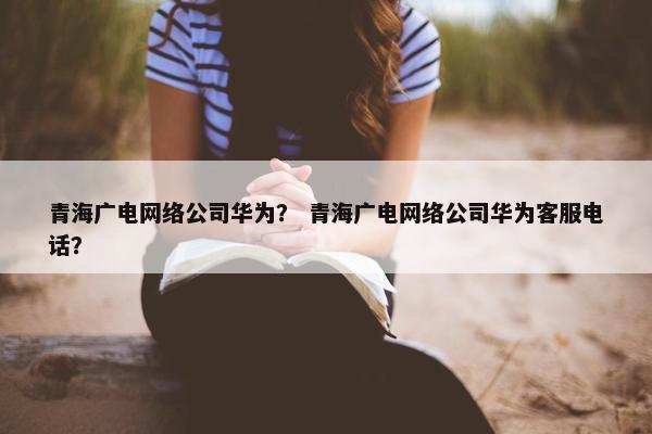 青海广电网络公司华为？ 青海广电网络公司华为客服电话？-第1张图片-冷动云