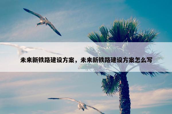 未来新铁路建设方案，未来新铁路建设方案怎么写-第1张图片-冷动云