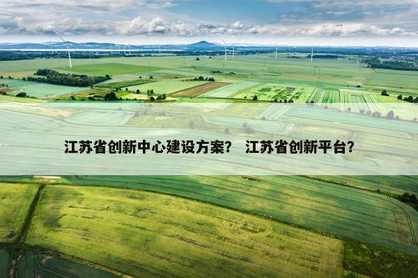 江苏省创新中心建设方案？ 江苏省创新平台？-第1张图片-冷动云