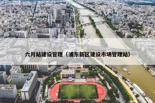 六月站建设管理（浦东新区建设市场管理站）-第1张图片-冷动云