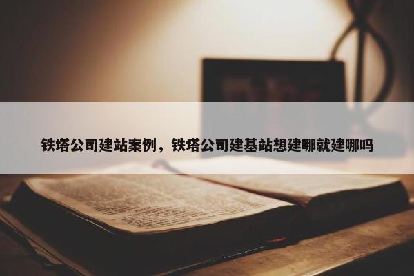 铁塔公司建站案例，铁塔公司建基站想建哪就建哪吗-第1张图片-冷动云