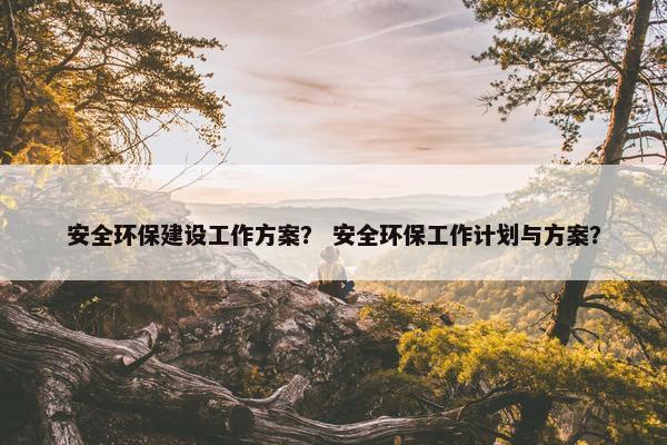 安全环保建设工作方案？ 安全环保工作计划与方案？-第1张图片-冷动云
