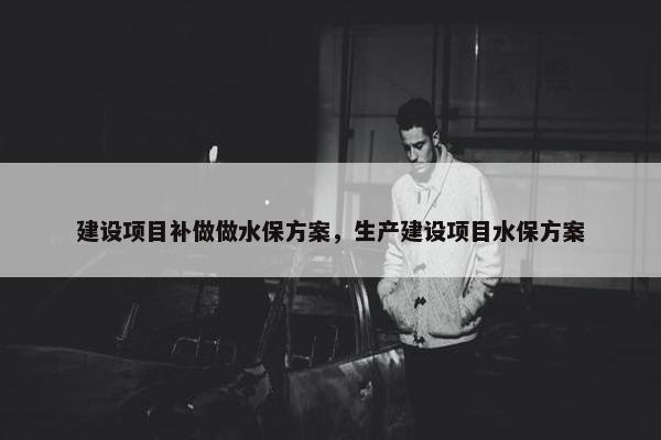 建设项目补做做水保方案，生产建设项目水保方案-第1张图片-冷动云